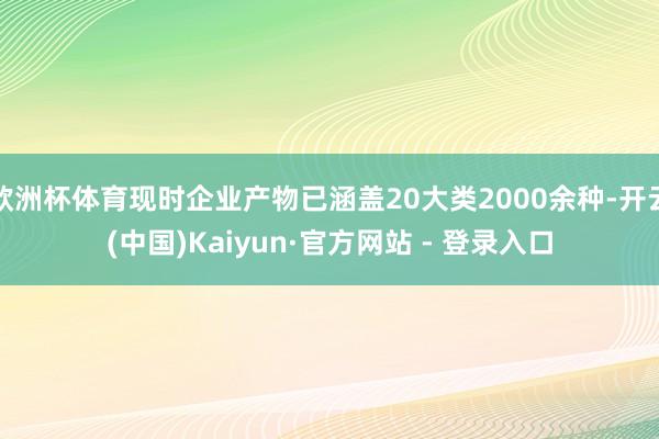 欧洲杯体育现时企业产物已涵盖20大类2000余种-开云(中国)Kaiyun·官方网站 - 登录入口