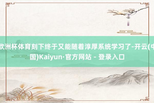 欧洲杯体育刻下终于又能随着淳厚系统学习了-开云(中国)Kaiyun·官方网站 - 登录入口