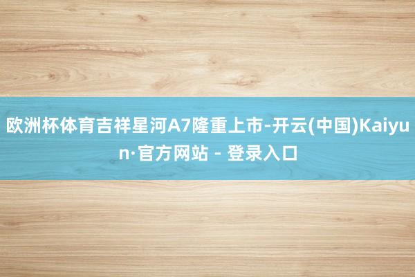 欧洲杯体育吉祥星河A7隆重上市-开云(中国)Kaiyun·官方网站 - 登录入口