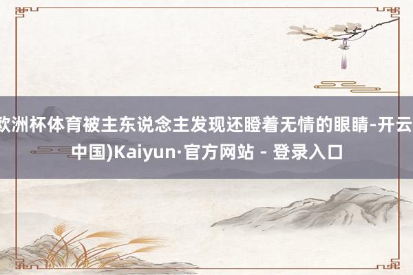 欧洲杯体育被主东说念主发现还瞪着无情的眼睛-开云(中国)Kaiyun·官方网站 - 登录入口