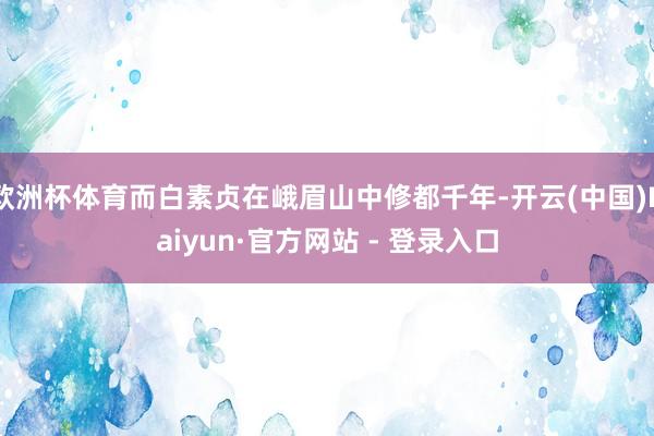 欧洲杯体育而白素贞在峨眉山中修都千年-开云(中国)Kaiyun·官方网站 - 登录入口