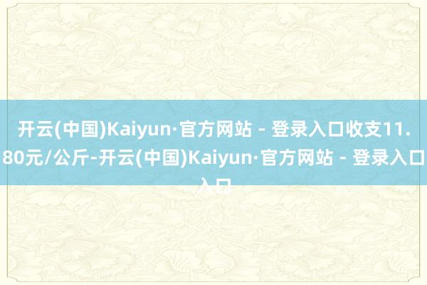 开云(中国)Kaiyun·官方网站 - 登录入口收支11.80元/公斤-开云(中国)Kaiyun·官方网站 - 登录入口