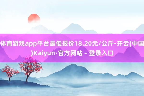 体育游戏app平台最低报价18.20元/公斤-开云(中国)Kaiyun·官方网站 - 登录入口