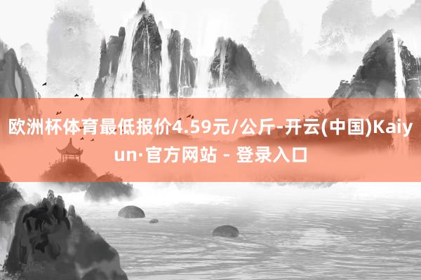 欧洲杯体育最低报价4.59元/公斤-开云(中国)Kaiyun·官方网站 - 登录入口