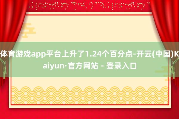 体育游戏app平台上升了1.24个百分点-开云(中国)Kaiyun·官方网站 - 登录入口