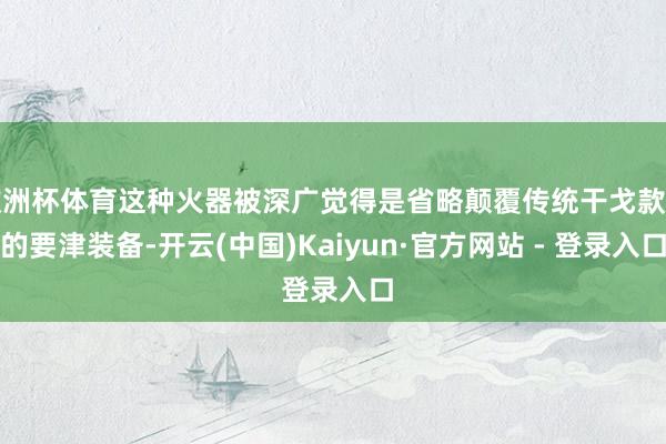 欧洲杯体育这种火器被深广觉得是省略颠覆传统干戈款式的要津装备-开云(中国)Kaiyun·官方网站 - 登录入口