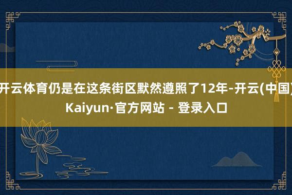 开云体育仍是在这条街区默然遵照了12年-开云(中国)Kaiyun·官方网站 - 登录入口