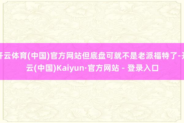 开云体育(中国)官方网站但底盘可就不是老派福特了-开云(中国)Kaiyun·官方网站 - 登录入口