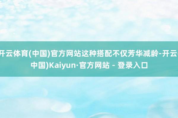 开云体育(中国)官方网站这种搭配不仅芳华减龄-开云(中国)Kaiyun·官方网站 - 登录入口