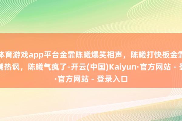 体育游戏app平台金霏陈曦爆笑相声，陈曦打快板金霏一旁冷嘲热讽，陈曦气疯了-开云(中国)Kaiyun·官方网站 - 登录入口