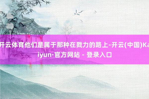 开云体育他们是属于那种在戮力的路上-开云(中国)Kaiyun·官方网站 - 登录入口