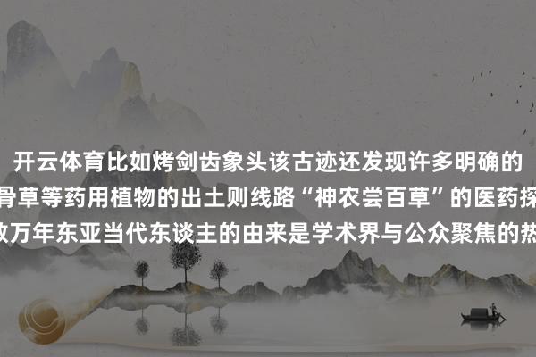 开云体育比如烤剑齿象头该古迹还发现许多明确的烧烤把柄而接骨草、筋骨草等药用植物的出土则线路“神农尝百草”的医药探索可能比文件纪录早数万年东亚当代东谈主的由来是学术界与公众聚焦的热门以四川省资阳市濛溪河古迹为代表的濛溪河古迹群为讲演这个问题提供了系统性全新把柄郑喆轩先容濛溪河古迹群所处的10至5万年前在东亚考古权谋上是一个“要害但空缺的时分”该古迹群的发现为轻视“东亚当代东谈主演化瓶颈期”提供了系统