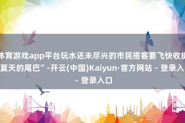 体育游戏app平台玩水还未尽兴的市民搭客要飞快收拢“夏天的尾巴”-开云(中国)Kaiyun·官方网站 - 登录入口
