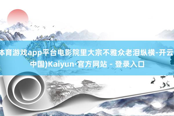 体育游戏app平台电影院里大宗不雅众老泪纵横-开云(中国)Kaiyun·官方网站 - 登录入口