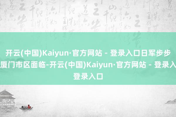 开云(中国)Kaiyun·官方网站 - 登录入口日军步步向厦门市区面临-开云(中国)Kaiyun·官方网站 - 登录入口