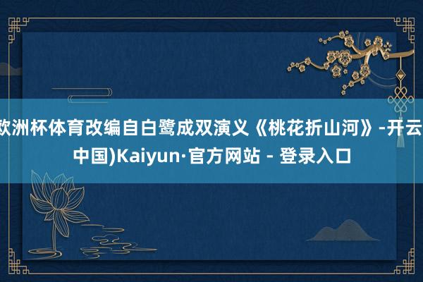 欧洲杯体育改编自白鹭成双演义《桃花折山河》-开云(中国)Kaiyun·官方网站 - 登录入口