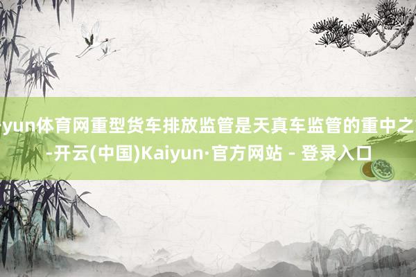 开yun体育网重型货车排放监管是天真车监管的重中之重-开云(中国)Kaiyun·官方网站 - 登录入口