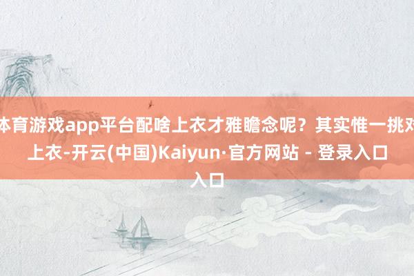 体育游戏app平台配啥上衣才雅瞻念呢？其实惟一挑对上衣-开云(中国)Kaiyun·官方网站 - 登录入口