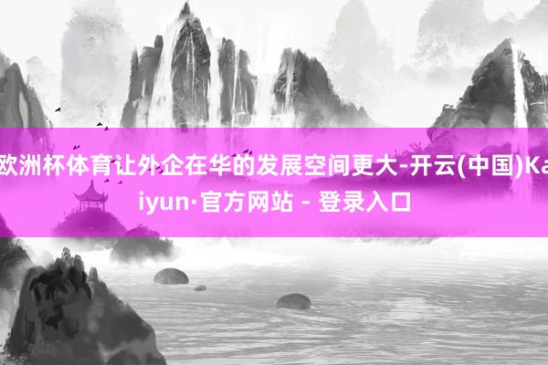 欧洲杯体育让外企在华的发展空间更大-开云(中国)Kaiyun·官方网站 - 登录入口