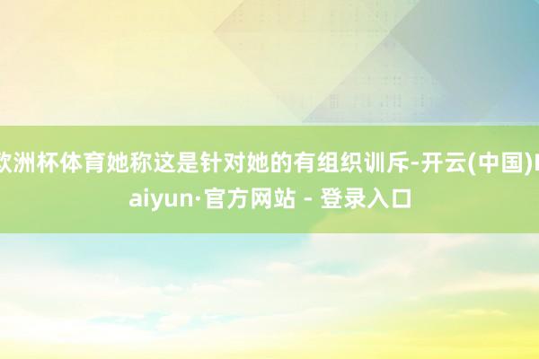 欧洲杯体育她称这是针对她的有组织训斥-开云(中国)Kaiyun·官方网站 - 登录入口
