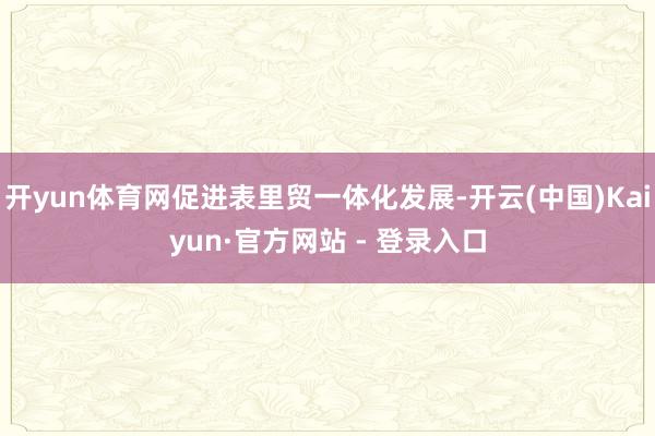 开yun体育网促进表里贸一体化发展-开云(中国)Kaiyun·官方网站 - 登录入口