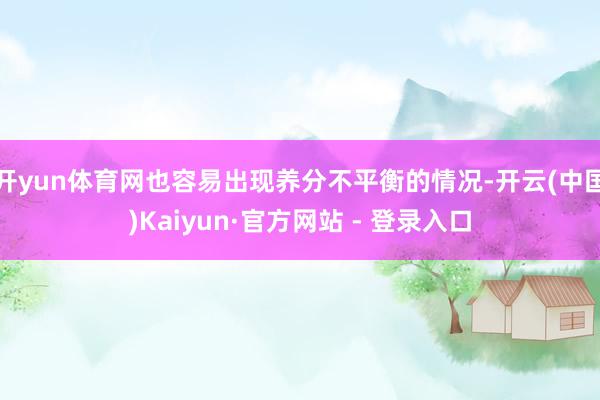 开yun体育网也容易出现养分不平衡的情况-开云(中国)Kaiyun·官方网站 - 登录入口