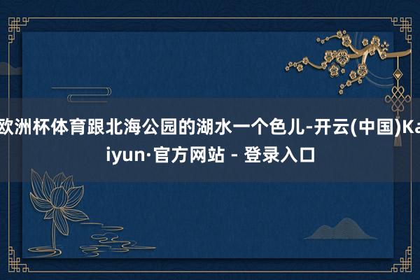 欧洲杯体育跟北海公园的湖水一个色儿-开云(中国)Kaiyun·官方网站 - 登录入口