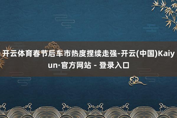 开云体育春节后车市热度捏续走强-开云(中国)Kaiyun·官方网站 - 登录入口