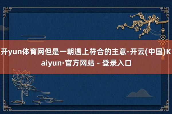 开yun体育网但是一朝遇上符合的主意-开云(中国)Kaiyun·官方网站 - 登录入口