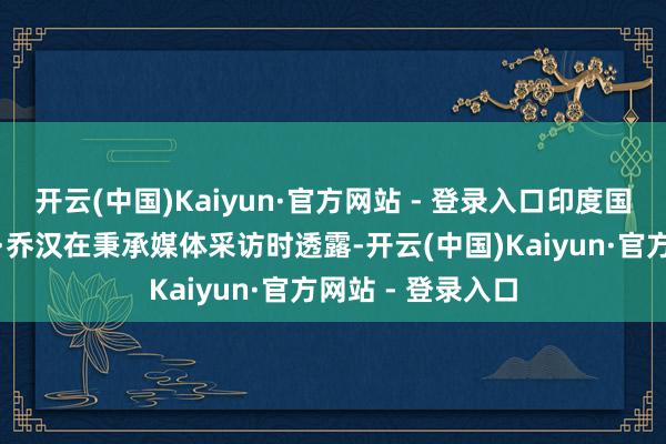 开云(中国)Kaiyun·官方网站 - 登录入口印度国防咨询长阿尼尔·乔汉在秉承媒体采访时透露-开云(中国)Kaiyun·官方网站 - 登录入口