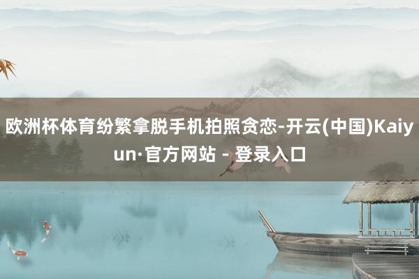 欧洲杯体育纷繁拿脱手机拍照贪恋-开云(中国)Kaiyun·官方网站 - 登录入口