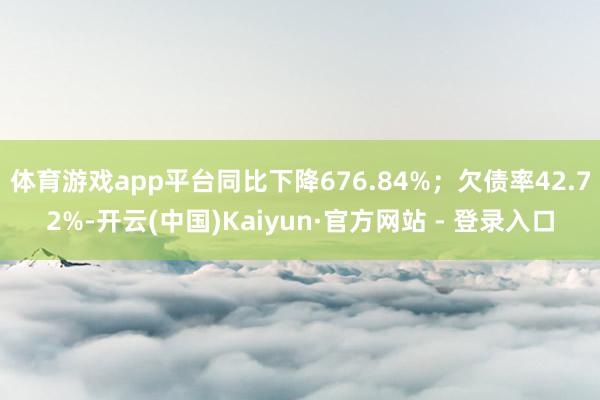体育游戏app平台同比下降676.84%；欠债率42.72%-开云(中国)Kaiyun·官方网站 - 登录入口