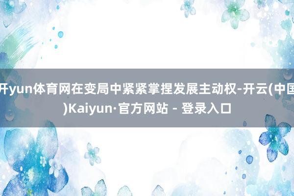 开yun体育网在变局中紧紧掌捏发展主动权-开云(中国)Kaiyun·官方网站 - 登录入口