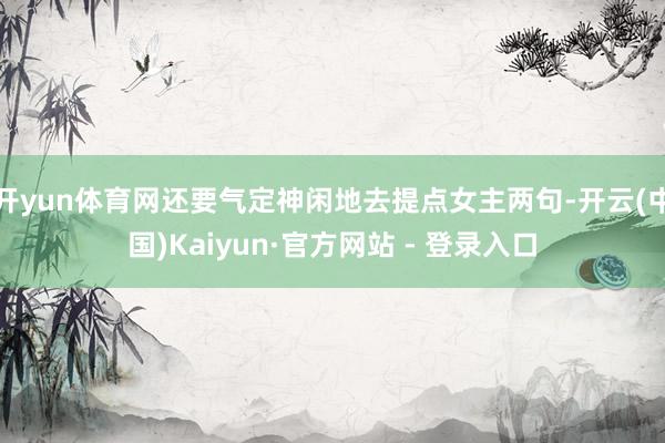 开yun体育网还要气定神闲地去提点女主两句-开云(中国)Kaiyun·官方网站 - 登录入口