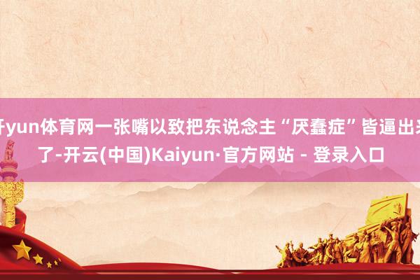 开yun体育网一张嘴以致把东说念主“厌蠢症”皆逼出来了-开云(中国)Kaiyun·官方网站 - 登录入口