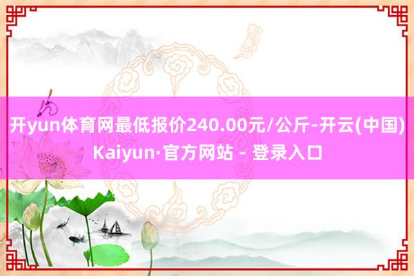 开yun体育网最低报价240.00元/公斤-开云(中国)Kaiyun·官方网站 - 登录入口