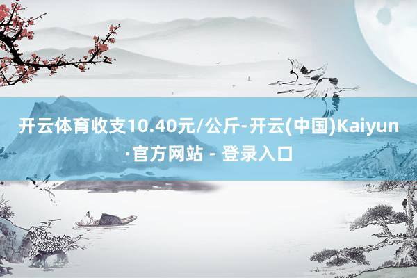 开云体育收支10.40元/公斤-开云(中国)Kaiyun·官方网站 - 登录入口