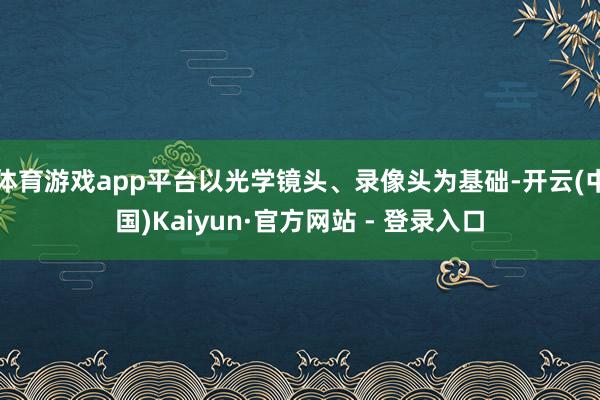 体育游戏app平台以光学镜头、录像头为基础-开云(中国)Kaiyun·官方网站 - 登录入口