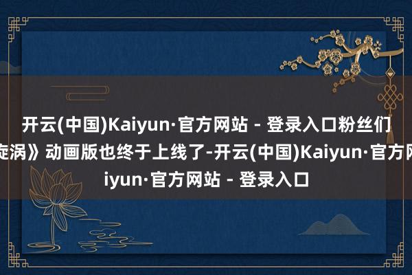 开云(中国)Kaiyun·官方网站 - 登录入口粉丝们期待已久的《旋涡》动画版也终于上线了-开云(中国)Kaiyun·官方网站 - 登录入口