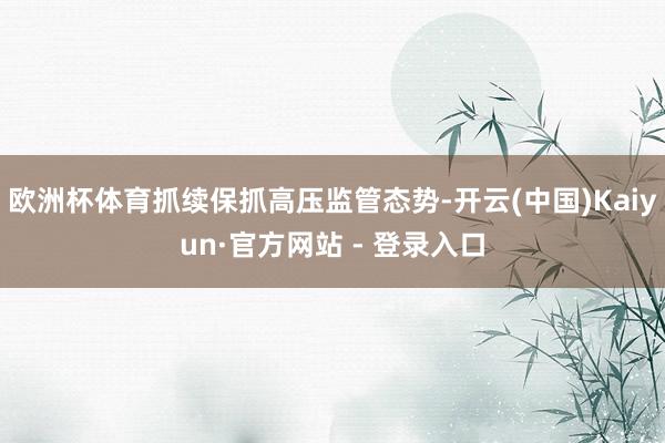 欧洲杯体育抓续保抓高压监管态势-开云(中国)Kaiyun·官方网站 - 登录入口