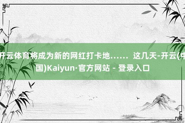 开云体育将成为新的网红打卡地……  这几天-开云(中国)Kaiyun·官方网站 - 登录入口