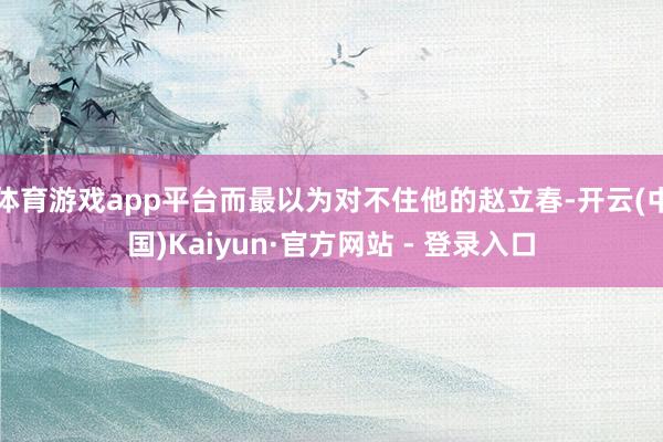 体育游戏app平台而最以为对不住他的赵立春-开云(中国)Kaiyun·官方网站 - 登录入口