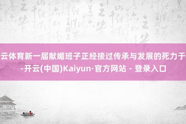开云体育新一届献媚班子正经接过传承与发展的死力于棒-开云(中国)Kaiyun·官方网站 - 登录入口