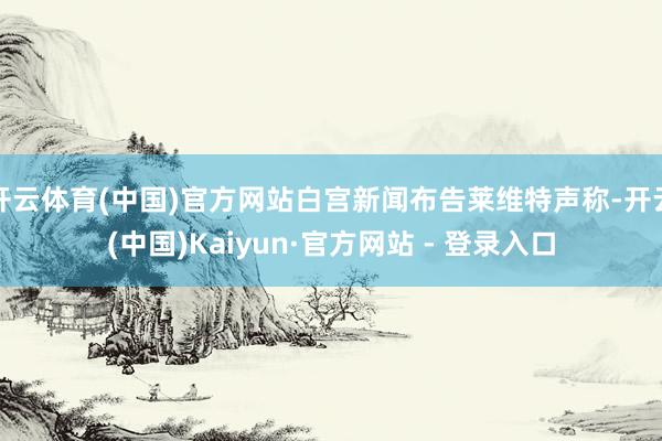 开云体育(中国)官方网站白宫新闻布告莱维特声称-开云(中国)Kaiyun·官方网站 - 登录入口