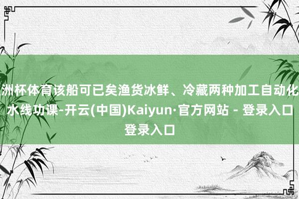 欧洲杯体育该船可已矣渔货冰鲜、冷藏两种加工自动化活水线功课-开云(中国)Kaiyun·官方网站 - 登录入口