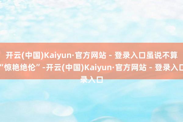 开云(中国)Kaiyun·官方网站 - 登录入口虽说不算“惊艳绝伦”-开云(中国)Kaiyun·官方网站 - 登录入口