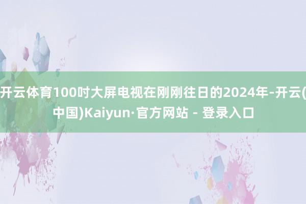 开云体育100吋大屏电视在刚刚往日的2024年-开云(中国)Kaiyun·官方网站 - 登录入口