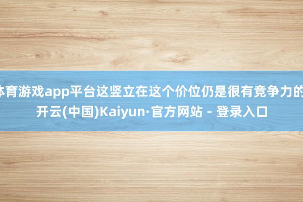 体育游戏app平台这竖立在这个价位仍是很有竞争力的-开云(中国)Kaiyun·官方网站 - 登录入口