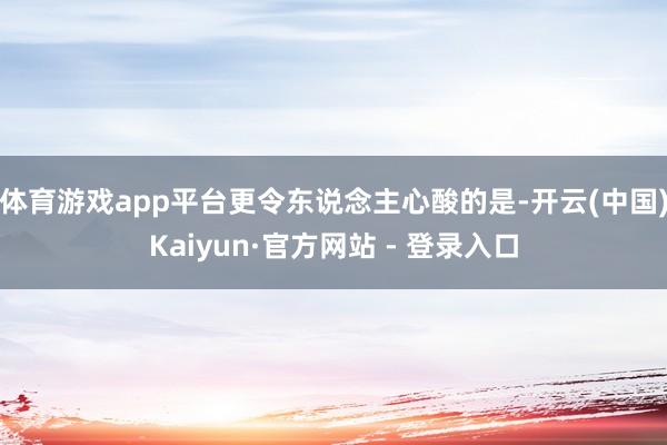 体育游戏app平台更令东说念主心酸的是-开云(中国)Kaiyun·官方网站 - 登录入口