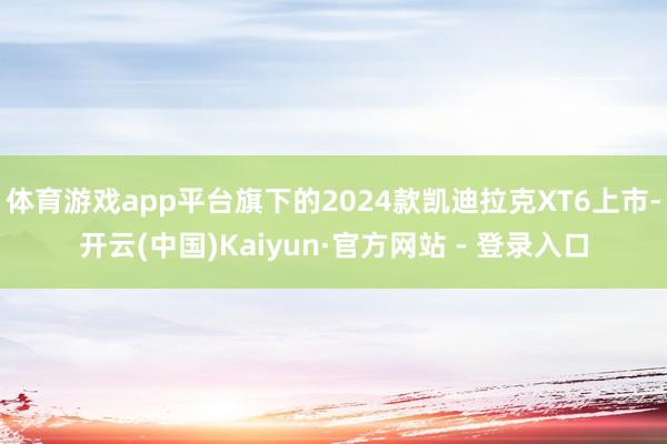体育游戏app平台旗下的2024款凯迪拉克XT6上市-开云(中国)Kaiyun·官方网站 - 登录入口